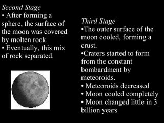 Second Stage   After forming a sphere, the surface of the moon was covered by molten rock.  Eventually, this mix of rock separated. Third Stage  The outer surface of the moon cooled, forming a crust.  Craters started to form from the constant bombardment by meteoroids. Meteoroids decreased Moon cooled completely Moon changed little in 3 billion years 