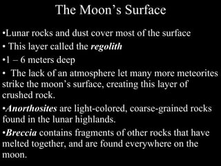 The Moon’s Surface Lunar rocks and dust cover most of the surface This layer called the  regolith 1 – 6 meters deep The lack of an atmosphere let many more meteorites strike the moon’s surface, creating this layer of crushed rock.  Anorthosites  are light-colored, coarse-grained rocks found in the lunar highlands. Breccia  contains fragments of other rocks that have melted together, and are found everywhere on the moon. 