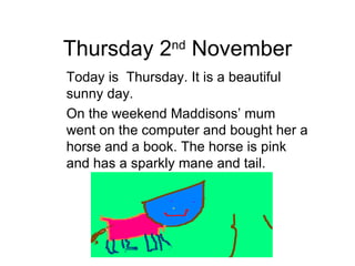Thursday 2 nd  November Today is  Thursday. It is a beautiful sunny day. On the weekend Maddisons’ mum went on the computer and bought her a horse and a book. The horse is pink and has a sparkly mane and tail. 