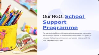 Our NGO: School
Support
Programme
We are dedicated to providing educational resources, mentorship,
and support to schools in underserved communities. Our goal is to
enhance the learning environment and provide children with the
tools they need to succeed.
 
