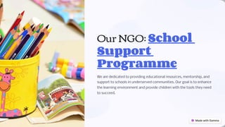 Our NGO: School
Support
Programme
We are dedicated to providing educational resources, mentorship, and
support to schools in underserved communities. Our goal is to enhance
the learning environment and provide children with the tools they need
to succeed.
 