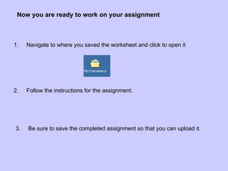 Now you are ready to work on your assignment 3.  Be sure to save the completed assignment so that you can upload it. 2.  Follow the instructions for the assignment. 1.  Navigate to where you saved the worksheet and click to open it 