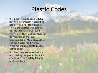 Plastic CodesIt is best to used codes 1,2,3,5 but as a naturopath it is best to use BPA and PET free plastics.  These are plastics that can be heated and  is safe to reuse. There are other material that can be reused and that are biodegradable. Most shops that sell are health food stores, wellness shops, and starbucks coffee shops. It is best to make sure that you are reading the product and its codes to ensure safety for you and your family. 