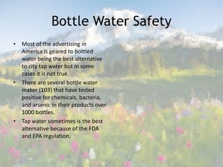 Bottle Water SafetyMost of the advertising in America is geared to bottled water being the best alternative to city tap water but in some cases it is not true. There are several bottle water maker (103) that have tested positive for chemicals, bacteria, and arsenic in their products over 1000 bottles. Tap water sometimes is the best alternative because of the FDA and EPA regulation. 