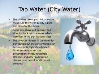 Tap Water (City Water)The city has taken great initiatives to make sure the water quality is pure and clean for the public.  Some cities have put minerals and vitamins back into the water which were lost in the purification stages. The city puts nitrates in the water for purification but the concentration can become quite high when heated.  Other substances such as prescriptions meds, household cleaners, and other purification cleaner have been found in small amounts.