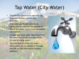 Tap Water (City Water)The EPA has governance over the city water purification system and practices. City water purification practices, substances found, and the sources of where the water comes from are public information.  Contact you local water department for the latest test results and test results on your drinking water. You may find all of the city water information on its website or through the EPA or FDA information Hotline websites.