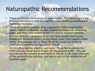 Naturopathic RecommendationsThere are several alternatives to water safety.  The following is a list of recommendations that are used to create health and wellness in hydrating the body.There are several websites that a geared to monitoring bottled water makers purification studies, aseptic techniques in preparing water, osmolyte and carbon system or reverse osmosis systems. Buy non BPA/PET containers from your local health food stores, Health and Wellness stores, or any whole seller that supplies these items.  The average cost is about $8.00 for travel size bottle to purification pitchers costing around $15.00 .Try recycling bottles, plastics, and cans.  These items pollute the earth and can cause toxins to get into the ground water.  This can also reduce the amount of emissions in the air, it can lower the cost of the products that you buy, and also it can cut the production of harmful waste.