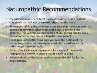 Naturopathic RecommendationsTry purification pitchers, facet purification devices, and reusable containers that will not cause toxic effects on the body. Remember refilling the container make sure that the water port has been cleaned with alcohol wipes and allow to dry for a few minutes.  This will reduce the chances of you getting sick by colds, flu, and other viruses (herpes, hepatitis, and mono). On all types of plastics make sure you read the bottom of the bottle, cup, or dish because again, most plastics will cause the toxins to get into your food. Contact the local water department for a copy of the analysis testing once a month to ensure that it is safe to drink. When in doubt of the water quality contact the EPA for further investigations. 