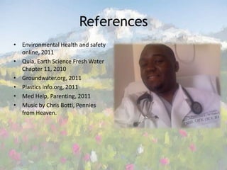 References Environmental Health and safety online, 2011Quia, Earth Science Fresh Water Chapter 11, 2010Groundwater.org, 2011 Plastics info.org, 2011Med Help, Parenting, 2011Music by Chris Botti, Pennies from Heaven.