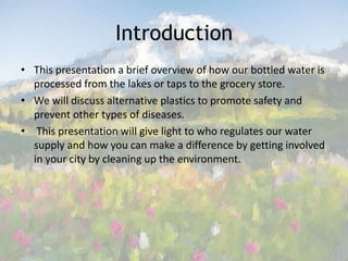 Introduction This presentation a brief overview of how our bottled water is processed from the lakes or taps to the grocery store.We will discuss alternative plastics to promote safety and prevent other types of diseases. This presentation will give light to who regulates our water supply and how you can make a difference by getting involved in your city by cleaning up the environment. 