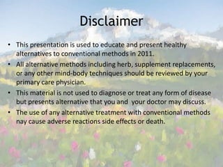 Disclaimer This presentation is used to educate and present healthy alternatives to conventional methods in 2011.All alternative methods including herb, supplement replacements, or any other mind-body techniques should be reviewed by your primary care physician. This material is not used to diagnose or treat any form of disease but presents alternative that you and  your doctor may discuss. The use of any alternative treatment with conventional methods nay cause adverse reactions side effects or death.  