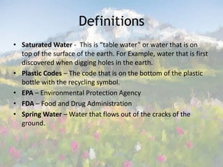 Definitions Saturated Water -  This is “table water” or water that is on top of the surface of the earth. For Example, water that is first discovered when digging holes in the earth. Plastic Codes – The code that is on the bottom of the plastic bottle with the recycling symbol. EPA – Environmental Protection Agency FDA – Food and Drug Administration Spring Water – Water that flows out of the cracks of the ground. 