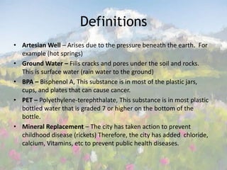 Definitions Artesian Well – Arises due to the pressure beneath the earth.  For example (hot springs)Ground Water – Fills cracks and pores under the soil and rocks.  This is surface water (rain water to the ground)BPA – Bisphenol A, This substance is in most of the plastic jars, cups, and plates that can cause cancer. PET – Polyethylene-terephthalate, This substance is in most plastic bottled water that is graded 7 or higher on the bottom of the bottle. Mineral Replacement – The city has taken action to prevent childhood disease (rickets) Therefore, the city has added  chloride, calcium, Vitamins, etc to prevent public health diseases.