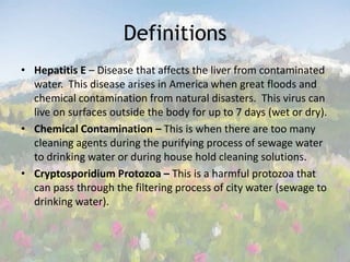 Definitions Hepatitis E – Disease that affects the liver from contaminated water.  This disease arises in America when great floods and chemical contamination from natural disasters.  This virus can live on surfaces outside the body for up to 7 days (wet or dry).Chemical Contamination – This is when there are too many cleaning agents during the purifying process of sewage water to drinking water or during house hold cleaning solutions.Cryptosporidium Protozoa – This is a harmful protozoa that can pass through the filtering process of city water (sewage to drinking water). 
