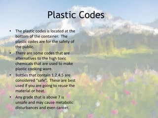 Plastic Codes 	The plastic codes is located at the bottom of the container.  The plastic codes are for the safety of the public. There are some codes that are alternatives to the high toxic chemicals that are used to make plastic cooking ware.Bottles that contain 1.2.4.5 are considered “safe”.  These are best used if you are going to reuse the material or heat. Any grade that is above 7 is unsafe and may cause metabolic disturbances and even cancer.  