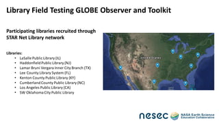 Participating libraries recruited through
STAR Net Library network
Libraries:
• LaSalle Public Library (IL)
• HaddonfieldPublic Library (NJ)
• Lamar Bruni Vergara Inner City Branch (TX)
• Lee County Library System (FL)
• Kenton County Public Library (KY)
• CumberlandCounty Public Library (NC)
• Los Angeles Public Library (CA)
• SW OklahomaCity Public Library
Library Field Testing GLOBE Observer and Toolkit
 