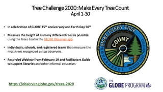 TreeChallenge2020:MakeEveryTreeCount
April1-30
• In celebration of GLOBE 25th anniversary and Earth Day 50th
• Measure the height of as many differenttrees as possible
using the Trees tool in the GLOBE Observer app.
• individuals, schools,and registeredteams that measure the
most trees recognized as top observers.
• RecordedWebinar fromFebruary 19 and Facilitators Guide
to support libraries and other informal educators
https://observer.globe.gov/trees-2020
 