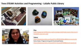 Blog
http://www.starnetlibraries.org/uncategorized/make-every-tree-count-
programs-you-can-use/
Videos
https://www.youtube.com/watch?v=9D1Mu6I2knI&feature=youtu.be
Extra Video:Programming with Gratitude Rocks:
https://www.youtube.com/watch?v=ilLoppskP5M&feature=youtu.be
Trees STEAM Activities and Programming - LaSalle Public Library
 