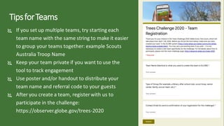 TipsforTeams
 If you set up multiple teams, try starting each
team name with the same string to make it easier
to group your teams together: example Scouts
Australia Troop Name
 Keep your team private if you want to use the
tool to track engagement
 Use poster and/or handout to distribute your
team name and referral code to your guests
 After you create a team, register with us to
participate in the challenge:
https://observer.globe.gov/trees-2020
 