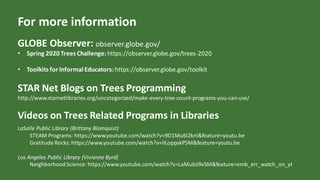 For more information
GLOBE Observer: observer.globe.gov/
• Spring 2020 Trees Challenge: https://observer.globe.gov/trees-2020
• Toolkits for Informal Educators: https://observer.globe.gov/toolkit
STAR Net Blogs on Trees Programming
http://www.starnetlibraries.org/uncategorized/make-every-tree-count-programs-you-can-use/
Videos on Trees Related Programs in Libraries
LaSalle Public Library (Brittany Blomquist)
STEAM Programs: https://www.youtube.com/watch?v=9D1Mu6I2knI&feature=youtu.be
Gratitude Rocks: https://www.youtube.com/watch?v=ilLoppskP5M&feature=youtu.be
Los Angeles Public Library (Vivienne Byrd)
NeighborhoodScience: https://www.youtube.com/watch?v=LaMubii9vSM&feature=emb_err_watch_on_yt
 