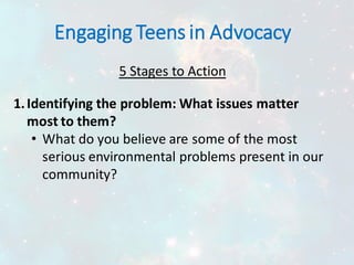 Engaging Teens in Advocacy
5 Stages to Action
1.Identifying the problem: What issues matter
most to them?
• What do you believe are some of the most
serious environmental problems present in our
community?
 