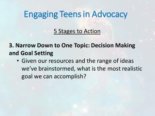 Engaging Teens in Advocacy
5 Stages to Action
3. Narrow Down to One Topic: Decision Making
and Goal Setting
• Given our resources and the range of ideas
we’ve brainstormed, what is the most realistic
goal we can accomplish?
 