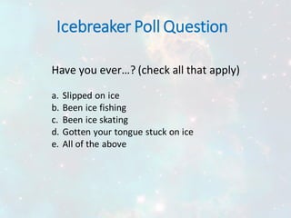 Icebreaker Poll Question
Have you ever…? (check all that apply)
a. Slipped on ice
b. Been ice fishing
c. Been ice skating
d. Gotten your tongue stuck on ice
e. All of the above
 