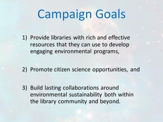 Campaign Goals
1) Provide libraries with rich and effective
resources that they can use to develop
engaging environmental programs,
2) Promote citizen science opportunities, and
3) Build lasting collaborations around
environmental sustainability both within
the library community and beyond.
 