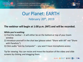 February 20th, 2019
Our Planet: EARTH
The webinar will begin at 1:00 p.m. (MT) and will be recorded.
While you’re waiting:
1) Find the toolbar – it will either be on the bottom or top of your Zoom
window
2) Introduce yourself in the chat box (please select “Share with All” not “Share
with Panelists”)
3) Click audio “Join by Computer” – you won’t have microphone access
Tip for viewing: You can resize and move the location of the video and slide
screens by clicking and dragging them
 
