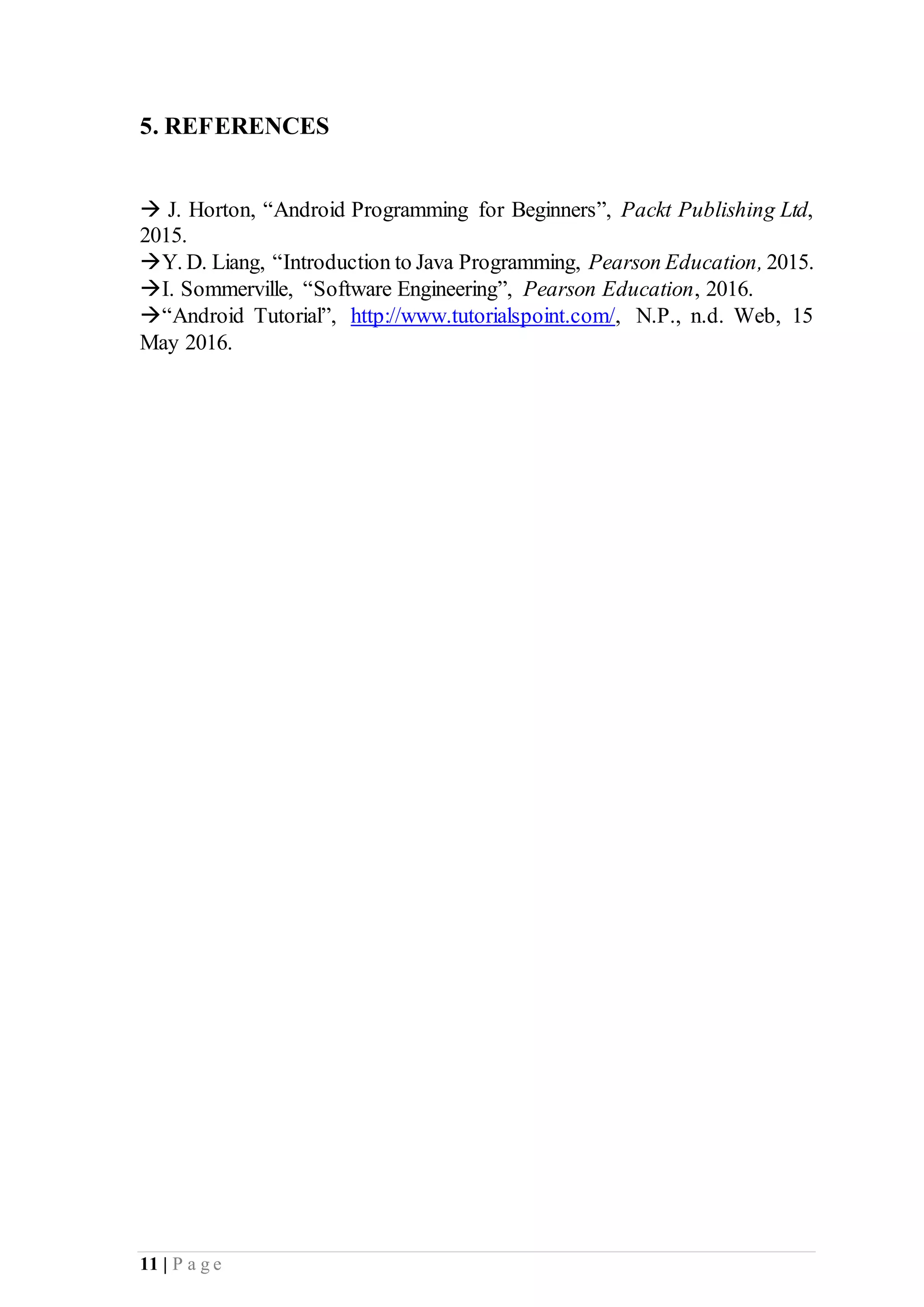 11 | P a g e
5. REFERENCES
 J. Horton, “Android Programming for Beginners”, Packt Publishing Ltd,
2015.
Y. D. Liang, “Introduction to Java Programming, Pearson Education, 2015.
I. Sommerville, “Software Engineering”, Pearson Education, 2016.
“Android Tutorial”, http://www.tutorialspoint.com/, N.P., n.d. Web, 15
May 2016.
 