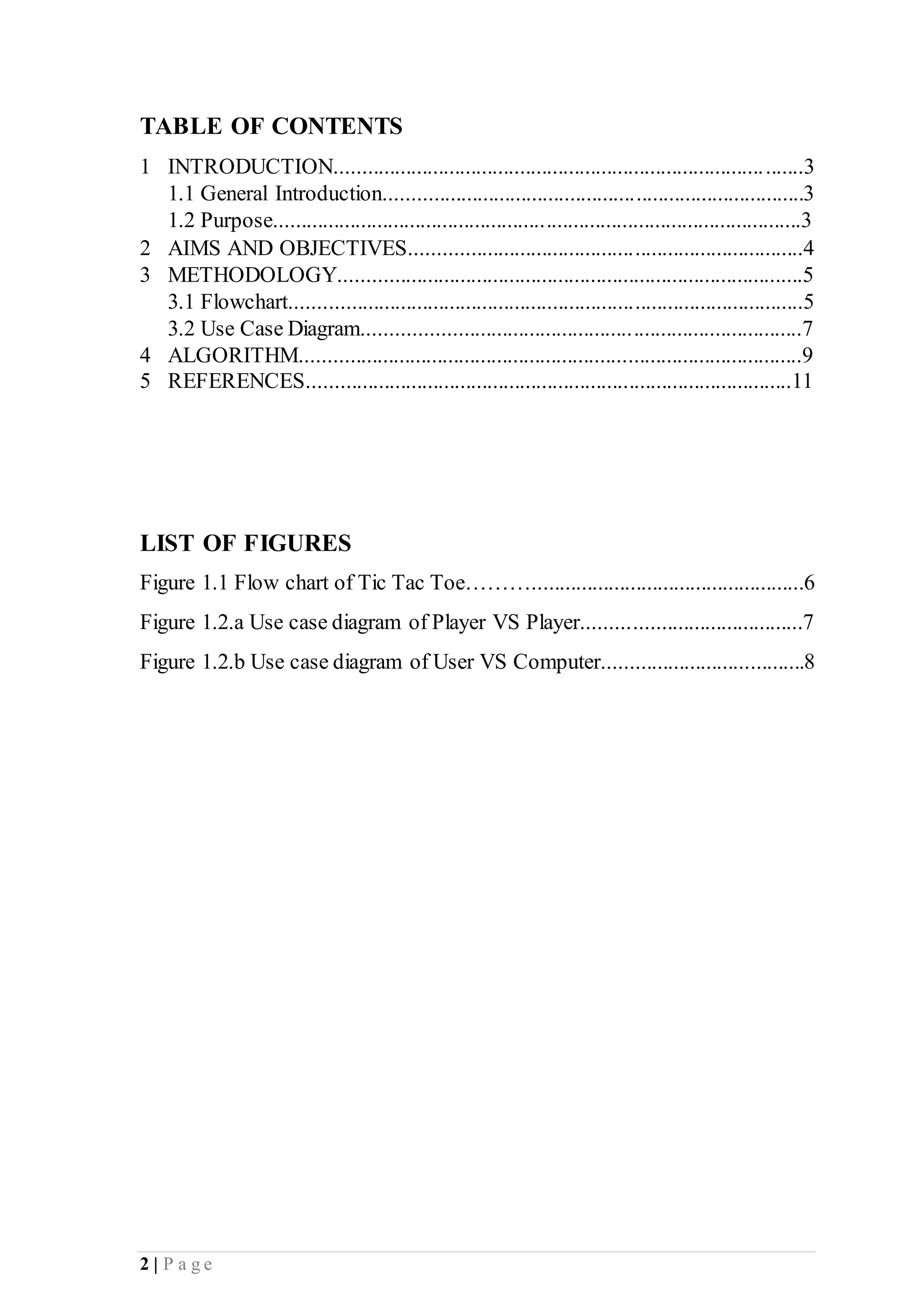 2 | P a g e
TABLE OF CONTENTS
1 INTRODUCTION......................................................................................3
1.1 General Introduction.............................................................................3
1.2 Purpose.................................................................................................3
2 AIMS AND OBJECTIVES........................................................................4
3 METHODOLOGY.....................................................................................5
3.1 Flowchart..............................................................................................5
3.2 Use Case Diagram................................................................................7
4 ALGORITHM............................................................................................9
5 REFERENCES.........................................................................................11
LIST OF FIGURES
Figure 1.1 Flow chart of Tic Tac Toe………..................................................6
Figure 1.2.a Use case diagram of Player VS Player........................................7
Figure 1.2.b Use case diagram of User VS Computer.....................................8
 