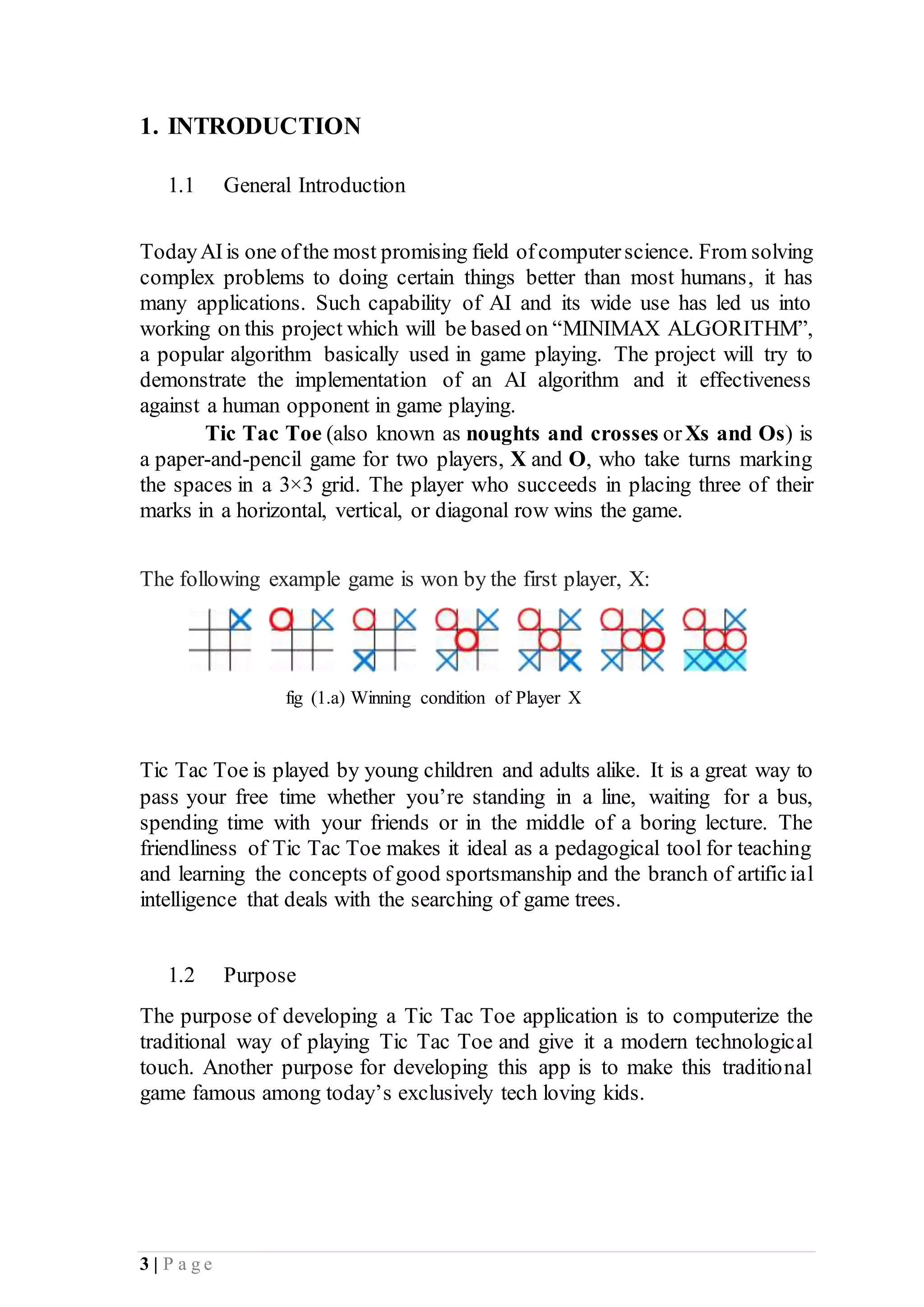 3 | P a g e
1. INTRODUCTION
1.1 General Introduction
TodayAIis one ofthe most promising field ofcomputerscience. From solving
complex problems to doing certain things better than most humans, it has
many applications. Such capability of AI and its wide use has led us into
working on this project which will be based on “MINIMAX ALGORITHM”,
a popular algorithm basically used in game playing. The project will try to
demonstrate the implementation of an AI algorithm and it effectiveness
against a human opponent in game playing.
Tic Tac Toe (also known as noughts and crosses orXs and Os) is
a paper-and-pencil game for two players, X and O, who take turns marking
the spaces in a 3×3 grid. The player who succeeds in placing three of their
marks in a horizontal, vertical, or diagonal row wins the game.
The following example game is won by the first player, X:
fig (1.a) Winning condition of Player X
Tic Tac Toe is played by young children and adults alike. It is a great way to
pass your free time whether you’re standing in a line, waiting for a bus,
spending time with your friends or in the middle of a boring lecture. The
friendliness of Tic Tac Toe makes it ideal as a pedagogical tool for teaching
and learning the concepts of good sportsmanship and the branch of artificial
intelligence that deals with the searching of game trees.
1.2 Purpose
The purpose of developing a Tic Tac Toe application is to computerize the
traditional way of playing Tic Tac Toe and give it a modern technological
touch. Another purpose for developing this app is to make this traditional
game famous among today’s exclusively tech loving kids.
 