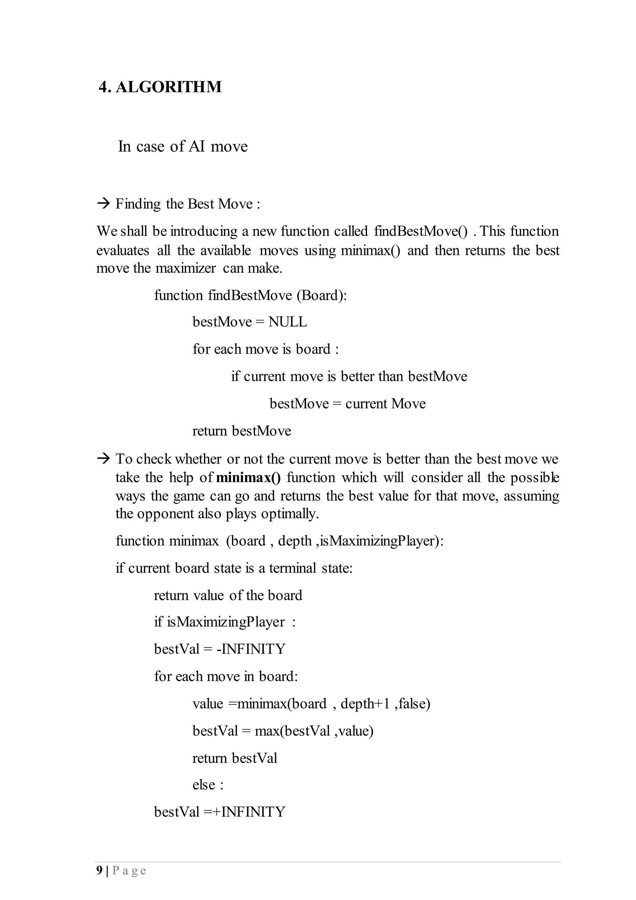 9 | P a g e
4. ALGORITHM
In case of AI move
 Finding the Best Move :
We shall be introducing a new function called findBestMove() . This function
evaluates all the available moves using minimax() and then returns the best
move the maximizer can make.
function findBestMove (Board):
bestMove = NULL
for each move is board :
if current move is better than bestMove
bestMove = current Move
return bestMove
 To check whether or not the current move is better than the best move we
take the help of minimax() function which will consider all the possible
ways the game can go and returns the best value for that move, assuming
the opponent also plays optimally.
function minimax (board , depth ,isMaximizingPlayer):
if current board state is a terminal state:
return value of the board
if isMaximizingPlayer :
bestVal = -INFINITY
for each move in board:
value =minimax(board , depth+1 ,false)
bestVal = max(bestVal ,value)
return bestVal
else :
bestVal =+INFINITY
 