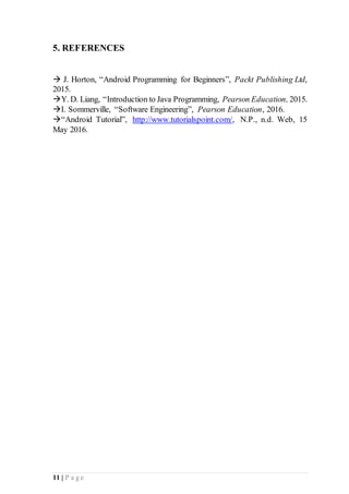 11 | P a g e
5. REFERENCES
 J. Horton, “Android Programming for Beginners”, Packt Publishing Ltd,
2015.
Y. D. Liang, “Introduction to Java Programming, Pearson Education, 2015.
I. Sommerville, “Software Engineering”, Pearson Education, 2016.
“Android Tutorial”, http://www.tutorialspoint.com/, N.P., n.d. Web, 15
May 2016.
 