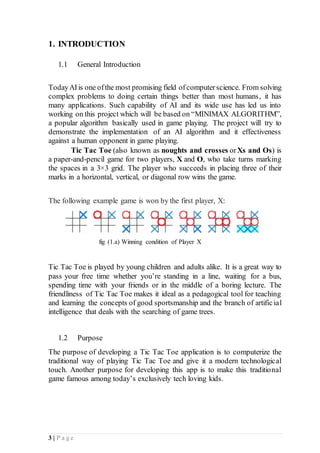 3 | P a g e
1. INTRODUCTION
1.1 General Introduction
TodayAIis one ofthe most promising field ofcomputerscience. From solving
complex problems to doing certain things better than most humans, it has
many applications. Such capability of AI and its wide use has led us into
working on this project which will be based on “MINIMAX ALGORITHM”,
a popular algorithm basically used in game playing. The project will try to
demonstrate the implementation of an AI algorithm and it effectiveness
against a human opponent in game playing.
Tic Tac Toe (also known as noughts and crosses orXs and Os) is
a paper-and-pencil game for two players, X and O, who take turns marking
the spaces in a 3×3 grid. The player who succeeds in placing three of their
marks in a horizontal, vertical, or diagonal row wins the game.
The following example game is won by the first player, X:
fig (1.a) Winning condition of Player X
Tic Tac Toe is played by young children and adults alike. It is a great way to
pass your free time whether you’re standing in a line, waiting for a bus,
spending time with your friends or in the middle of a boring lecture. The
friendliness of Tic Tac Toe makes it ideal as a pedagogical tool for teaching
and learning the concepts of good sportsmanship and the branch of artificial
intelligence that deals with the searching of game trees.
1.2 Purpose
The purpose of developing a Tic Tac Toe application is to computerize the
traditional way of playing Tic Tac Toe and give it a modern technological
touch. Another purpose for developing this app is to make this traditional
game famous among today’s exclusively tech loving kids.
 