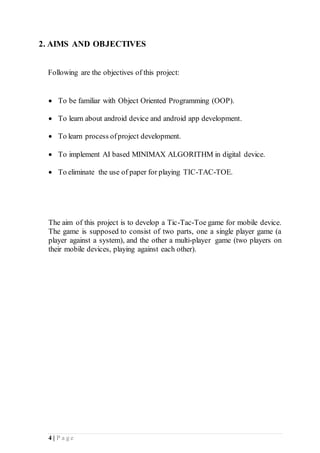 4 | P a g e
2. AIMS AND OBJECTIVES
Following are the objectives of this project:
 To be familiar with Object Oriented Programming (OOP).
 To learn about android device and android app development.
 To learn process ofproject development.
 To implement AI based MINIMAX ALGORITHM in digital device.
 To eliminate the use of paper for playing TIC-TAC-TOE.
The aim of this project is to develop a Tic-Tac-Toe game for mobile device.
The game is supposed to consist of two parts, one a single player game (a
player against a system), and the other a multi-player game (two players on
their mobile devices, playing against each other).
 