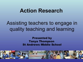 Action Research   Assisting teachers to engage in quality teaching and learning Presented by Tanya Thompson  St Andrews Middle School 