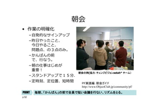 p.52
朝会
• 作業の明確化
–⾃発的なサインアップ
–昨⽇やったこと、
今⽇やること、
問題点、の３点のみ。
–かんばんの前
で、⾏なう。
–朝の仕事はじめが
重要︕
–スタンドアップで１５分．
–定時刻、定位置、短時間
朝会の例(協力：チェンジビジョンastah* チーム）
毎朝、「かんばん」の前で全員で短い会議を行ない、リズムをとる。
POINT
PF実践編：朝会ガイド
http://www.ObjectClub.jp/community/pf/
 