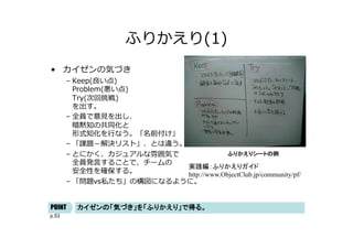 p.53
ふりかえり(1)
• カイゼンの気づき
– Keep(良い点)
Problem(悪い点)
Try(次回挑戦)
を出す。
– 全員で意⾒を出し、
暗黙知の共同化と
形式知化を⾏なう。「名前付け」
– 「課題－解決リスト」、とは違う。
– とにかく、カジュアルな雰囲気で
全員発⾔することで、チームの
安全性を確保する。
– 「問題vs私たち」の構図になるように。
ふりかえりシートの例
カイゼンの「気づき」を「ふりかえり」で得る。
POINT
実践編：ふりかえりガイド
http://www.ObjectClub.jp/community/pf/
 