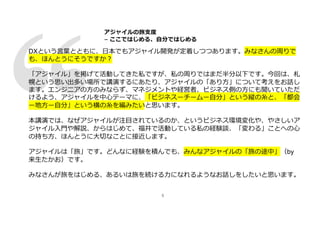 5
DXという⾔葉とともに、⽇本でもアジャイル開発が定着しつつあります。みなさんの周りで
も、ほんとうにそうですか︖
「アジャイル」を掲げて活動してきた私ですが、私の周りではまだ半分以下です。今回は、札
幌という思い出多い場所で講演するにあたり、アジャイルの「あり⽅」について考えをお話し
ます。エンジニアの⽅のみならず、マネジメントや経営者、ビジネス側の⽅にも聞いていただ
けるよう、アジャイルを中⼼テーマに、「ビジネスーチームー⾃分」という縦の⽷と、「都会
ー地⽅ー⾃分」という横の⽷を編みたいと思います。
本講演では、なぜアジャイルが注⽬されているのか、というビジネス環境変化や、やさしいア
ジャイル⼊⾨や解説、からはじめて、福井で活動している私の経験談、「変わる」ことへの⼼
の持ち⽅、ほんとうに⼤切なことに接近します。
アジャイルは「旅」です。どんなに経験を積んでも、みんなアジャイルの「旅の途中」（by
来⽣たかお）です。
みなさんが旅をはじめる、あるいは旅を続ける⼒になれるようなお話しをしたいと思います。
アジャイルの旅⽀度
− ここではじめる、⾃分ではじめる
 