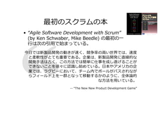 最初のスクラムの本
• “Agile Software Development with Scrum”
(by Ken Schwaber, Mike Beedle) の最初の⼀
⾏は次の引⽤で始まっている。
今⽇では新製品開発の動きが速く、競争率の⾼い世界では、速度
と柔軟性がとても重要である。企業は、新製品開発に直線的な
開発⼿法は古く、この⽅法では簡単に仕事を成し遂げることが
できないことを徐々に認識し始めている。⽇本やアメリカの企
業では、ラグビーにおいて、チーム内でボールがパスされなが
らフィールド上を⼀群となって移動するかのように、全体論的
な⽅法を⽤いている。
-- “The New New Product Development Game”
 