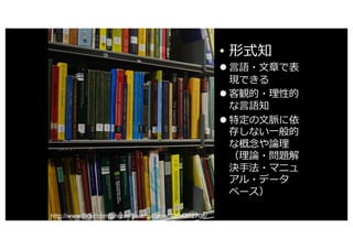 • 形式知
l ⾔語・⽂章で表
現できる
l 客観的・理性的
な⾔語知
l 特定の⽂脈に依
存しない⼀般的
な概念や論理
（理論・問題解
決⼿法・マニュ
アル・データ
ベース）
http://www.flickr.com/photos/stuartpilbrow/4264302708/
 