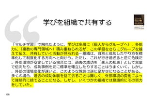 学びを組織で共有する
106
「マルチ学習」で触れたように、学びは多層に（個⼈からグループへ）、多能
⼒に（複数の専⾨領域へ）積み重ねられるが、この学習をさらにグループを越
えて伝え、共有していく活動が⾒られる…組織は、⾃然と成功したやり⽅を標
準化して制度化する⽅向へと向かう。ただし、これが⾏き過ぎると逆に危険だ
。外部環境が安定している場合には、過去の成功を「先⼈の知恵」として⾔葉
で伝えたり、成功事例を元に標準を確⽴したりすることはうまくいく。しかし
、外部の環境変化が速いと、このような教訓は逆に⾜かせになることがある。
多くの場合、過去の成功体験を捨て去ることは難しく、外部環境の変化によっ
て強制的に捨てることになる。しかし、いくつかの組織では意識的にその努⼒
をしていた。
 