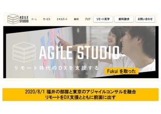 113
Agile Studio Fukui(共創・共育) ＋ 東京のコンサルティング舞台の融合
=リモート時代(Work From Anywhere)対応コンテンツ
2020/8/1 福井の部隊と東京のアジャイルコンサルを融合
リモートをDX支援とともに前面に出す
Fukui を取った
 