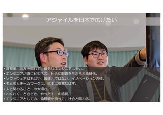 アジャイルを⽇本で広げたい
• ⾸都圏、地⽅を問わず、優秀なエンジニアは多い。
• エンジニアが直にビジネス、社会に影響を与えられる時代。
• ソフトウェアはもはや、調達、ではない。イノベーションの核。
• もともとチームワークは、⽇本は得意なはず。
• ⼈と関わること、の⼤切さ。
• わくわく、どきどき、やった︕ の感覚。
• エンジニアとしての、倫理観を持って、社会と関わる。 114
 