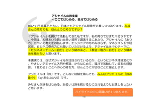 116
DXという⾔葉とともに、⽇本でもアジャイル開発が定着しつつあります。みな
さんの周りでも、ほんとうにそうですか︖
「アジャイル」を掲げて活動してきた私ですが、私の周りではまだ半分以下です
。今回は、札幌という思い出多い場所で講演するにあたり、アジャイルの「あり
⽅」について考えをお話します。エンジニアの⽅のみならず、マネジメントや経
営者、ビジネス側の⽅にも聞いていただけるよう、アジャイルを中⼼テーマに、
「ビジネスーチームー⾃分」という縦の⽷と、「都会ー地⽅ー⾃分」という横の
⽷を編みたいと思います。
本講演では、なぜアジャイルが注⽬されているのか、というビジネス環境変化や
、やさしいアジャイル⼊⾨や解説、からはじめて、福井で活動している私の経験
談、「変わる」ことへの⼼の持ち⽅、ほんとうに⼤切なことに接近します。
アジャイルは「旅」です。どんなに経験を積んでも、みんなアジャイルの「旅の
途中」（by 来⽣たかお）です。
みなさんが旅をはじめる、あるいは旅を続ける⼒になれるようなお話しをしたい
と思います。
アジャイルの旅⽀度
− ここではじめる、⾃分ではじめる
ハイライトの中に間違いが１つあります．
 
