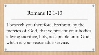 I beseech you therefore, brethren, by the
mercies of God, that ye present your bodies
a living sacrifice, holy, acceptable unto God,
which is your reasonable service.
Romans 12:1-13
 