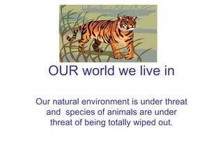 OUR world we live in Our natural environment is under threat and  species of animals are under threat of being totally wiped out. 