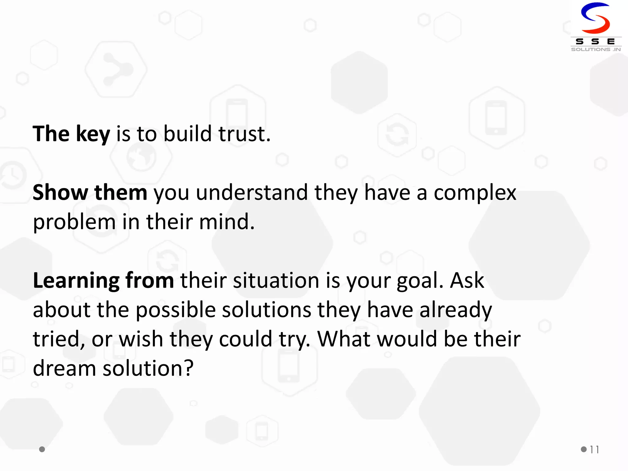 11
The key is to build trust.
Show them you understand they have a complex
problem in their mind.
Learning from their situation is your goal. Ask
about the possible solutions they have already
tried, or wish they could try. What would be their
dream solution?
 