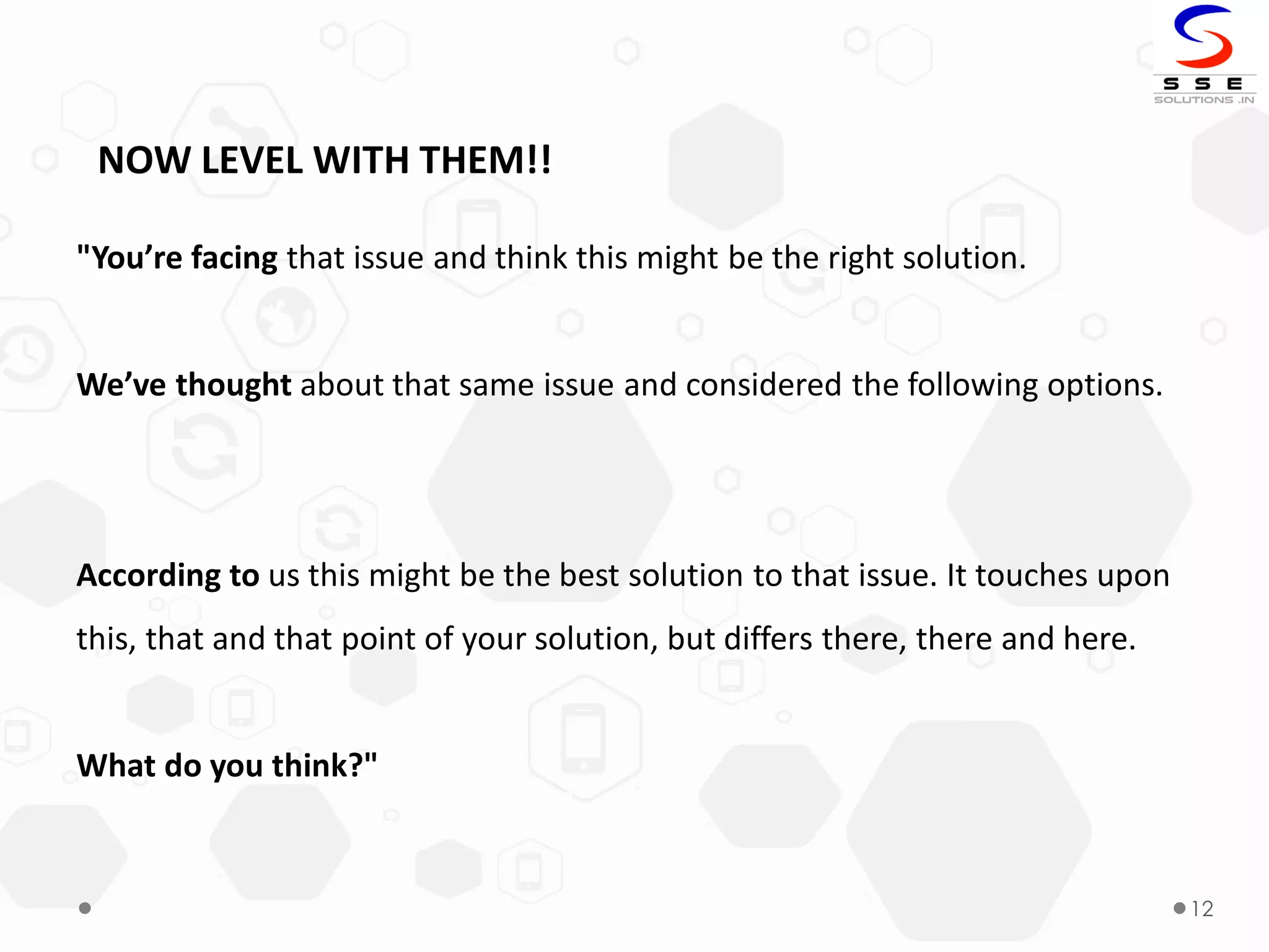 12
NOW LEVEL WITH THEM!!
"You’re facing that issue and think this might be the right solution.
We’ve thought about that same issue and considered the following options.
According to us this might be the best solution to that issue. It touches upon
this, that and that point of your solution, but differs there, there and here.
What do you think?"
 